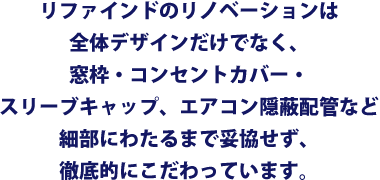 リファインドのリノベーションは全体デザインだけでなく、窓枠・コンセントカバー・スリーブキャップ、エアコン隠蔽配管など細部にわたるまで妥協せず、徹底的にこだわっています。